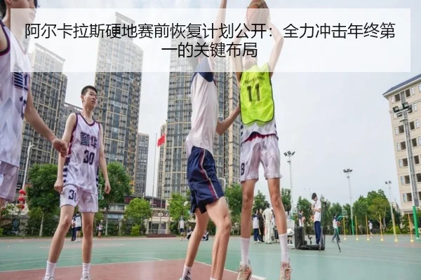 阿尔卡拉斯硬地赛前恢复计划公开:全力冲击年终第一的关键布局