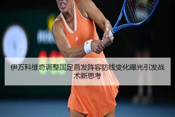 伊万科维奇调整国足首发阵容防线变化曝光引发战术新思考